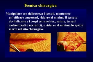 Tecnica chirurgica
Manipolare con delicatezza i tessuti, mantenere
un’efficace omeostasi, ridurre al minimo il tessuto
devitalizzato e i corpi estranei (es., suture, tessuti
carbonizzati o necrotici), e ridurre al minimo lo spazio
morto nel sito chirurgico.
 