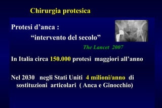 Chirurgia protesicaChirurgia protesica
Protesi d’anca :
“intervento del secolo”
The Lancet 2007
In Italia circaIn Italia circa 150.000150.000 protesi maggiori all’annoprotesi maggiori all’anno
Nel 2030 negli Stati UnitiNel 2030 negli Stati Uniti 4 milioni/anno4 milioni/anno didi
sostituzioni articolari ( Anca e Ginocchio)sostituzioni articolari ( Anca e Ginocchio)
 
