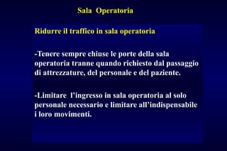 Sala Operatoria
Ridurre il traffico in sala operatoria
-Tenere sempre chiuse le porte della sala
operatoria tranne quando richiesto dal passaggio
di attrezzature, del personale e del paziente.
-Limitare l’ingresso in sala operatoria al solo
personale necessario e limitare all’indispensabile
i loro movimenti.
 