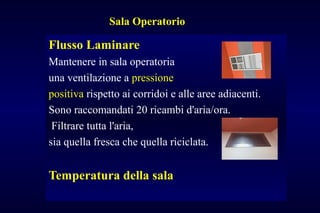 Sala Operatorio
Flusso Laminare
Mantenere in sala operatoria
una ventilazione a pressione
positiva rispetto ai corridoi e alle aree adiacenti.
Sono raccomandati 20 ricambi d'aria/ora.
Filtrare tutta l'aria,
sia quella fresca che quella riciclata.
Temperatura della sala
 