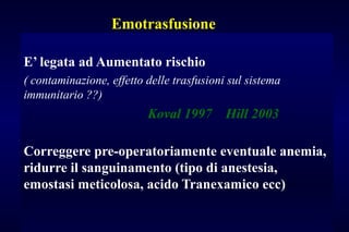Emotrasfusione
E’ legata ad Aumentato rischio
( contaminazione, effetto delle trasfusioni sul sistema
immunitario ??)
Koval 1997 Hill 2003
Correggere pre-operatoriamente eventuale anemia,
ridurre il sanguinamento (tipo di anestesia,
emostasi meticolosa, acido Tranexamico ecc)
 