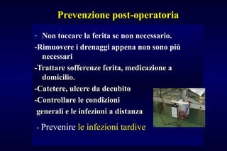 Prevenzione post-operatoriaPrevenzione post-operatoria
- Non toccare la ferita se non necessario.
-Rimuovere i drenaggi appena non sono più
necessari
-Trattare sofferenze ferita, medicazione a-Trattare sofferenze ferita, medicazione a
domicilio.domicilio.
-Catetere, ulcere da decubito-Catetere, ulcere da decubito
-Controllare le condizioni-Controllare le condizioni
generali e le infezioni a distanzagenerali e le infezioni a distanza
- Prevenire le infezioni tardive
 