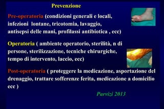 PrevenzionePrevenzione
Pre-operatoriaPre-operatoria (condizioni generali e locali,(condizioni generali e locali,
infezioni lontane, tricotomia, lavaggio,infezioni lontane, tricotomia, lavaggio,
antisepsi delle mani, profilassi antibiotica , ecc)antisepsi delle mani, profilassi antibiotica , ecc)
OperatoriaOperatoria ( ambiente operatorio, sterilità, n di( ambiente operatorio, sterilità, n di
persone, sterilizzazione, tecniche chirurgiche,persone, sterilizzazione, tecniche chirurgiche,
tempo di intervento, laccio, ecc)tempo di intervento, laccio, ecc)
Post-operatoriaPost-operatoria ( proteggere la medicazione, asportazione del( proteggere la medicazione, asportazione del
drenaggio, trattare sofferenze ferita, medicazione a domiciliodrenaggio, trattare sofferenze ferita, medicazione a domicilio
ecc )ecc )
Parvizi 2013Parvizi 2013
 