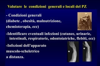 Valutare le condizioni generali e locali del PZ
- Condizioni generali
(diabete , obesità, malnutrizione,
chemioterapia, ecc)
-Identificare eventuali infezioni (cutanee, urinarie,
intestinali, respiratorie, odontoiatriche, flebiti, ecc)
-Infezioni dell’apparato
muscolo-scheletrico
a distanza.
 