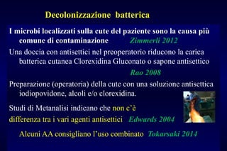 Decolonizzazione batterica
I microbi localizzati sulla cute del paziente sono la causa più
comune di contaminazione Zimmerli 2012
Una doccia con antisettici nel preoperatorio riducono la carica
batterica cutanea Clorexidina Gluconato o sapone antisettico
Rao 2008
Preparazione (operatoria) della cute con una soluzione antisettica
iodiopovidone, alcoli e/o clorexidina.
Studi di Metanalisi indicano che non c’è
differenza tra i vari agenti antisettici Edwards 2004
Alcuni AA consigliano l’uso combinato Tokarsaki 2014
 