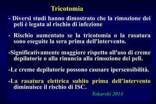 Tricotomia
- Diversi studi hanno dimostrato che la rimozione dei
peli è legata al rischio di infezione
- Rischio aumentato se la tricotomia o la rasatura
sono eseguite la sera prima dell'intervento.
-Significativamente maggiore rispetto all'uso di creme
depilatorie o alla rinuncia alla rimozione dei peli.
-Le creme depilatorie possono causare ipersensibilità.
-La rasatura elettrica subito prima dell’intervento
diminuisce il rischio di ISC.
Tokarski 2014
 