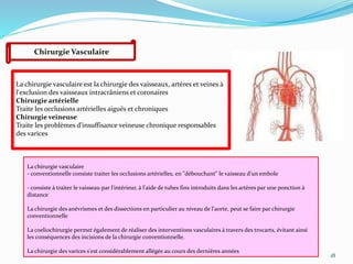 18
Chirurgie Vasculaire
La chirurgie vasculaire est la chirurgie des vaisseaux, artères et veines à
l'exclusion des vaisseaux intracrâniens et coronaires
Chirurgie artérielle
Traite les occlusions artérielles aiguës et chroniques
Chirurgie veineuse
Traite les problèmes d'insuffisance veineuse chronique responsables
des varices
La chirurgie vasculaire
- conventionnelle consiste traiter les occlusions artérielles, en "débouchant" le vaisseau d'un embole
- consiste à traiter le vaisseau par l'intérieur, à l'aide de tubes fins introduits dans les artères par une ponction à
distance
La chirurgie des anévrismes et des dissections en particulier au niveau de l'aorte, peut se faire par chirurgie
conventionnelle
La coeliochirurgie permet également de réaliser des interventions vasculaires à travers des trocarts, évitant ainsi
les conséquences des incisions de la chirurgie conventionnelle.
La chirurgie des varices s'est considérablement allégée au cours des dernières années
 