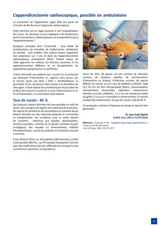 9
L’appendicectomie cœlioscopique, possible en ambulatoire
Le traitement de l’appendicite aiguë (AA) est passé de
l’incision de Mc Burney à l’approche cœlioscopique.
Cette dernière est en règle associée à une hospitalisation
de 2 jours. Or, pourquoi ce qui s’applique à de nombreuses
autres interventions cœlioscopiques ne conviendrait-il pas à
l’appendicectomie ?
Quelques principes font l’unanimité : taux faible de
complications, de mortalité, de réadmissions, satisfaction
du malade,  coût modéré. Des auteurs texans rapportent
leur expérience sur 3 ans et demi de l’appendicectomie
cœlioscopique ambulatoire (ACA). Etaient exclus de
cette approche les enfants, les femmes enceintes et les
appendicectomies différées, et, en peropératoire, les
appendicites gangréneuses ou perforées.
Il était demandé aux patients leur accord sur le protocole
qui prévoyait l’intervention en urgence sans passer par
le service, après une dose « flash » d’antibiotiques. La
possibilité d’une conversion était laissée à la discrétion du
chirurgien. Il était injecté des anesthésiques locaux dans les
orifices des trocarts et prescrit un anti-inflammatoire IV en
fin d’intervention ; la curarisation était réduite.
Taux de succès : 85 %
Des boissons étaient données dès que possible en salle de
réveil ; des consignes de régime, de traitement de la douleur,
de reprise de l’activité et de consultation au moindre doute
étaient données sur des imprimés préparés et commentés
en préopératoire. Les conditions pour la sortie étaient
les suivantes : tolérance aux liquides, déambulation,
mictions possibles, contrôle de la douleur (échelle visuelle
analogique), des nausées ou vomissements, stabilité
hémodynamique, accord du praticien et assistance assurée
à domicile.
Entre 2010 et 2014, sur 563 patients (282 femmes), la ACA
a été possible 484 fois ; les 79 malades hospitalisés l’ont été
pour des motifs divers (terrain, difficultés de transport ou de
surveillance à domicile, complications).
Parmi les ACA, 38 opérés ont été victimes de rétention
urinaire, de douleurs rebelles, de vomissements,
d’hématome ou d’abcès, d’infection urinaire, de reprise
difficile du transit, ou (un cas) de phlébite profonde. Sept
(1,2 %) ont dû être réhospitalisés (fièvre, pneumopathie,
vomissements incoercibles, céphalées, subocclusion,
infection urinaire, phlébite) ; il y a eu une conversion (plaie
du grêle). Il n’y a eu ni mortalité ni réintervention. En tenant
compte des réadmissions, le taux de succès a été de 85 %.
Ce protocole a résisté à l’épreuve du temps et devrait être
généralisé.
Dr Jean-Fred Warlin
Publié dans JIM le 01/07/2016
Références : Frazee RC et coll. : Outpatient laparoscopic appendectomy: is
it time to end the discussion?
J Am Coll Surg., 2016; 222: 473-477.
 