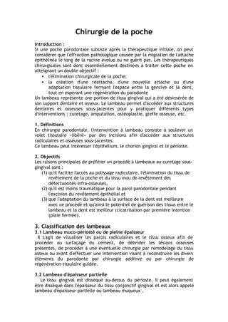 Chirurgie de la poche
Introduction :
Si une poche parodontale subsiste après la thérapeutique initiale, on peut
considérer que l'effraction pathologique causée par la migration de l'attache
épithéliale le long de la racine évolue ou ne guérit pas. Les thérapeutiques
chirurgicales sont donc essentiellement destinées à traiter cette poche en
atteignant un double objectif :
• l'élimination chirurgicale de la poche;
• la création d'une réattache, d'une nouvelle attache ou d'une
adaptation tissulaire fermant l'espace entre la gencive et la dent,
tout en espérant une régénération du parodonte
Un lambeau représente une portion de tissu gingival qui a été désinsérée de
son support dentaire et osseux. Le lambeau permet d'accéder aux structures
dentaires et osseuses sous-jacentes pour y pratiquer différents types
d'interventions : curetage, amputation, ostéoplastie, greffe osseuse, etc.
1. Définitions
En chirurgie parodontale, l'intervention à lambeau consiste à soulever un
volet tissulaire «libéré» par des incisions afin d'accéder aux structures
radiculaires et osseuses sous-jacentes.
Ce lambeau peut intéresser l'épithélium, le chorion gingival et le périoste.
2. Objectifs
Les raisons principales de préférer un procédé à lambeaux au curetage sous-
gingival sont :
(1) qu'il facilite l'accès au polissage radiculaire, l'élimination du tissu de
revêtement de la poche et du tissu mou de revêtement des
défectuosités infra-osseuses,
(2) qu'il est moins traumatique pour la paroi parodontale pendant
l'excision du revêtement épithélial et
(3) que l'adaptation du lambeau à la surface de la dent est meilleure
avec ce procédé et qu'ainsi le potentiel de guérison des tissus entre le
lambeau et la dent est meilleur (cicatrisation par première intention
(plaie fermée).
3. Classification des lambeaux
3.1 Lambeau muco-périosté ou de pleine épaisseur
Il s'agit de visualiser les parois radiculaires et le tissu osseux afin de
procéder au surfaçage du cément, de débrider les lésions osseuses
présentes, de procéder à une éventuelle chirurgie par remodelage du tissu
osseux ou avant d'effectuer une intervention visant à reconstruire les divers
éléments du parodonte par chirurgie additive ou par chirurgie de
régénération tissulaire guidée.
3.2 Lambeau d'épaisseur partielle
Le tissu gingival est disséqué au-dessus du périoste. Il peut également
être disséqué dans l'épaisseur du tissu conjonctif gingival et est alors appelé
lambeau d'épaisseur partielle ou lambeau muqueux .
 