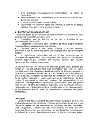 • prise éventuelle d'antalgiques/anti-inflammatoires au réveil de
l'anesthésie
• bains de bouche à la chlorhexidine (10 ml de solution pure 2x/jour)
durant une semaine
• brossage sommaire pour la zone opérée.
• Les sutures sont déposées après une semaine, le contrôle de plaque
habituel étant alors repris progressivement.
7. Cicatrisation parodontale
Plusieurs types de cicatrisation peuvent intervenir en fonction du tissu
qui assure la coaptation parodonte-dent
• l'épithélium long de jonction est de loin la situation la plus
habituellement rencontrée.
• l'adaptation conjonctive sans formation de fibres gingivo-dentaires
(manchon fibreux sous l'épithélium de jonction)
• l'ankylose lorsque le tissu osseux colonise la surface dentaire,
entraînant à plus ou moins long terme une rhyzalyse et la perte de l'organe
dentaire.
• la régénération parodontale qui est le but recherché par les
techniques de régénération tissulaire guidée avec obtention d'un nouveau
système d'attache par formation d'un nouveau cément, d'un nouveau
ligament et d'un nouveau tissu osseux.
Le nouveau concept de régénération tissulaire guidée (RTG) proposé par
Nyman et coll est actuellement plus prometteur que tous les autres
procédés. Après une opération à lambeau modifié de Widman, on place un
filtre millipore ou Gore-Tech le long de la surface radiculaire. Installé sur la
crête alvéolaire, il empêche la migration de l'épithélium vers le bas le long
de la surface radiculaire, tandis qu'il permet la régénération du tissu
conjonctif parodontal en direction coronaire. Des présentations de cas
rapportent une régénération parodontale spectaculaire dans des poches
infra-osseuses et dans des furcations exposées, avec les preuves cliniques,
radiographiques et histologiques d'une nouvelle attache de tissu conjonctif,
et d'os nouveau dans les zones qui présentaient auparavant des poches
parodontales.
Conclusion
Les chirurgies des poches sont des interventions auxquelles on a recours
le plus fréquemment en parodontie . Elles ne sont menées à bien que si leur
réalisation repose sur des connaissances fondamentales bien assimilées.
C'est l'acquisition, l'assimilation des connaissances de base qui vont
permettre de concevoir une intervention, de bien la réaliser techniquement
après l'avoir incorporée, éventuellement, dans un plan de traitement global.
 