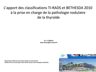 L’apport des classifications TI-RADS et BETHESDA 2010
à la prise en charge de la pathologie nodulaire
de la thyroïde
Département d’ORL et de chirurgie maxillo et cervico-faciale
Société d’Orl et de Chirurgie cervico-faciale Toulon Centre Hospitalier (SCOTCH)
Dr. A. BIZEAU
alain.bizeau@ch-toulon.fr
 