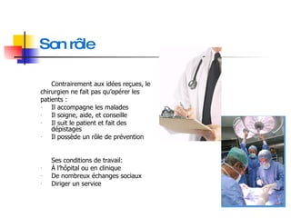 Son rôle Contrairement aux idées reçues, le  chirurgien ne fait pas qu’opérer les patients : Il accompagne les malades Il soigne, aide, et conseille Il suit le patient et fait des dépistages Il possède un rôle de prévention Ses conditions de travail: À l’hôpital ou en clinique De nombreux échanges sociaux Diriger un service 