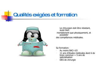 Qualités exigées et formation Le chirurgien doit être résistant, aussi bien mentalement que physiquement, et posséder  des compétences médicales.  Sa formation: Au moins BAC+1O 11 ans d’études médicales dont 6 de tronc commun + 5 ans de spécialisation  DES de chirurgie 