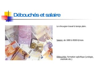 Débouchés et salaire Le chirurgien travail à temps plein. Salaire:  de 1800 à 8500 €/mois Débouchés:  formation spécifique (urologie, viscérale etc.) 