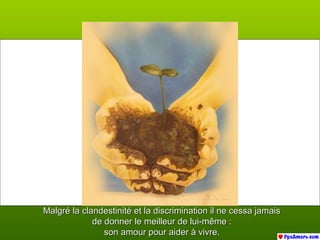 Malgré la clandestinité et la discrimination il ne cessa jamaisMalgré la clandestinité et la discrimination il ne cessa jamais
de donner le meilleur de lui-même :de donner le meilleur de lui-même :
son amour pour aider à vivre.son amour pour aider à vivre.
 