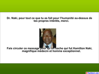 Dr. Naki, pour tout ce que tu as fait pour l’humanité au-dessus de
tes propres intérêts, merci.
Fais circuler ce message pour qu’on sache qui fut Hamilton Naki,
magnifique médecin et homme exceptionnel.
 