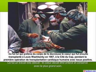 Ce fut lui qui préleva du corps de la donneuse le coeur qui fut ensuite
transplanté à Louis Washkanky en 1967, à la Cité du Cap, pendant latransplanté à Louis Washkanky en 1967, à la Cité du Cap, pendant la
première opération de transplantation cardiaque humaine avec issue positive.première opération de transplantation cardiaque humaine avec issue positive.
Ce fut un travail très délicat : le coeur devait être enlevé et conservéCe fut un travail très délicat : le coeur devait être enlevé et conservé
avec le plus grand soin.avec le plus grand soin.
 
