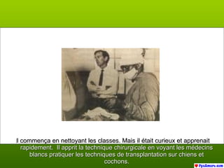 IIl commença en nettoyant les classes. Mais il était curieux et apprenaitl commença en nettoyant les classes. Mais il était curieux et apprenait
rapidement. Il apprit la technique chirurgicale en voyant les médecinsrapidement. Il apprit la technique chirurgicale en voyant les médecins
blancs pratiquer les techniques de transplantation sur chiens etblancs pratiquer les techniques de transplantation sur chiens et
cochons.cochons.
 