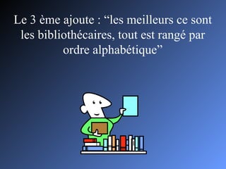 Le 3 ème ajoute : “les meilleurs ce sont les bibliothécaires, tout est rangé par ordre alphabétique” 
