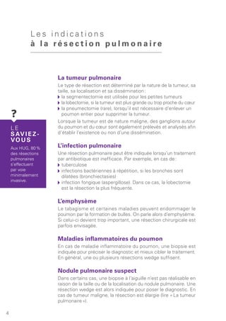 La tumeur pulmonaire
Le type de résection est déterminé par la nature de la tumeur, sa
taille, sa localisation et sa dissémination :
	la segmentectomie est utilisée pour les petites tumeurs
	la lobectomie, si la tumeur est plus grande ou trop proche du cœur
	la pneumectomie (rare), lorsqu’il est nécessaire d’enlever un
poumon entier pour supprimer la tumeur.
Lorsque la tumeur est de nature maligne, des ganglions autour
du poumon et du cœur sont également prélevés et analysés afin
d’établir l’existence ou non d’une dissémination.
L’infection pulmonaire
Une résection pulmonaire peut être indiquée lorsqu’un traitement
par antibiotique est inefficace. Par exemple, en cas de :
	tuberculose
	infections bactériennes à répétition, si les bronches sont
dilatées (bronchiectasies)
	infection fongique (aspergillose). Dans ce cas, la lobectomie
est la résection la plus fréquente.
L’emphysème
Le tabagisme et certaines maladies peuvent endommager le
poumon par la formation de bulles. On parle alors d’emphysème.
Si celui-ci devient trop important, une résection chirurgicale est
parfois envisagée.
Maladies inflammatoires du poumon
En cas de maladie inflammatoire du poumon, une biopsie est
indiquée pour préciser le diagnostic et mieux cibler le traitement.
En général, une ou plusieurs résections wedge suffisent.
Nodule pulmonaire suspect
Dans certains cas, une biopsie à l’aiguille n’est pas réalisable en
raison de la taille ou de la localisation du nodule pulmonaire. Une
résection wedge est alors indiquée pour poser le diagnostic. En
cas de tumeur maligne, la résection est élargie (lire « La tumeur
pulmonaire »).
L e s i n d i c a t i o n s
à l a ré s e c t i o n p u l m o n a i r e
4
L E
S AV I E Z -
VO U S
Aux HUG, 80 %
des résections
pulmonaires
s’effectuent
par voie
minimalement
invasive.
 