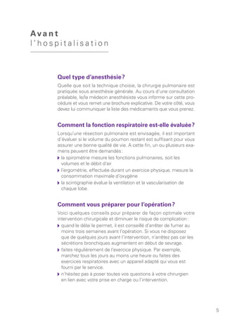 5
Quel type d’anesthésie ?
Quelle que soit la technique choisie, la chirurgie pulmonaire est
pratiquée sous anesthésie générale. Au cours d’une consultation
préalable, le/la médecin anesthésiste vous informe sur cette pro-
cédure et vous remet une brochure explicative. De votre côté, vous
devez lui communiquer la liste des médicaments que vous prenez.
Comment la fonction respiratoire est-elle évaluée ?
Lorsqu’une résection pulmonaire est envisagée, il est important
d’évaluer si le volume du poumon restant est suffisant pour vous
assurer une bonne qualité de vie. A cette fin, un ou plusieurs exa-
mens peuvent être demandés :
	la spirométrie mesure les fonctions pulmonaires, soit les
volumes et le débit d’air
	l’ergométrie, effectuée durant un exercice physique, mesure la
consommation maximale d’oxygène
	la scintigraphie évalue la ventilation et la vascularisation de
chaque lobe.
Comment vous préparer pour l’opération ?
Voici quelques conseils pour préparer de façon optimale votre
intervention chirurgicale et diminuer le risque de complication :
	quand le délai le permet, il est conseillé d’arrêter de fumer au
moins trois semaines avant l’opération. Si vous ne disposez
que de quelques jours avant l’intervention, n’arrêtez pas car les
sécrétions bronchiques augmentent en début de sevrage.
	faites régulièrement de l’exercice physique. Par exemple,
marchez tous les jours au moins une heure ou faites des
exercices respiratoires avec un appareil adapté qui vous est
fourni par le service.
	n’hésitez pas à poser toutes vos questions à votre chirurgien
en lien avec votre prise en charge ou l’intervention.
Ava n t
l ’ h o s p i t a l i s a t i o n
 