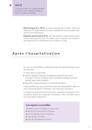 I N F O
Le drain est relié à un système portatif
qui permet une meilleure mobilité et
réduit la durée du drainage.
7
Hémorragie (5 à 10 %) : le sang s’écoule par le drain. Dans de
rares cas, le saignement est trop important et une nouvelle inter-
vention est nécessaire.
Embolie pulmonaire (5 %) : afin de prévenir l’obstruction d’une
artère des poumons par un caillot, vous recevez une injection
quotidienne d’un médicament qui fluidifie le sang.
Un suivi en consultation ambulatoire de chirurgie thoracique vous
est proposé.
A votre retour à domicile:
	prenez régulièrement les antalgiques prescrits par votre
chirurgien. S’ils ne suffisent pas à contrôler la douleur, prenez
contact avec votre médecin.
	reprenez progressivement une activité physique.
Il est possible que vous crachiez un peu de sang pendant deux ou
trois semaines après l’opération. Ce n’est pas inquiétant.
La résection pulmonaire diminue vos capacités physiques. Pour
récupérer 100 % des capacités restantes, il faut compter trois à
six mois après l’opération.
Les signes à surveiller
Appelez votre chirurgien si vous avez :
	de la difficulté subite à respirer
	un écoulement par la cicatrice
	une douleur brutale
	plus de 38 degrés de fièvre.
A p rè s l ’ h o s p i t a l i s a t i o n
 