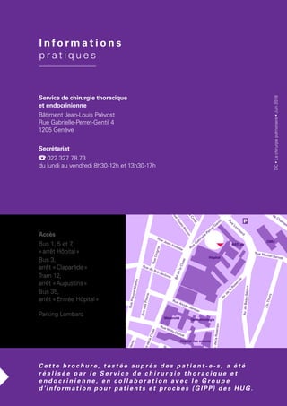 BddelaCluse
BddelaCluse
RuedesPeupliers
Av.delaCroisette
Ch. du Châtelet
Rue Barthélemy-Menn
Rue Willy-Donzé
Ch. de l'Escalade
Ch.Maurice-Roch
Ch.Venel
deChampel
Av.deBeau-Séjour
Av.deBeau-Séjour
Av.de
la
Roseraie
Av.delaRoseraie
Ch.Thury
Rue Michel-Servet
Rue
Lom
bard
Rue Alcide-Jentzer
Rue
M
icheli-du-Crest
Rue
Goetz-M
onin
Rue Jean-Violette
RueCingria
RuedesPitons
Rue du Pré-Jérôme
RuePrévost-Martin
RuedeCarouge
RueVerte
Ruedel'Aubépine
Rue
G
abrielle-Perret-G
entil
Rue Sautter
Rue Emile-Yung
Av. de Cham
pe
Bd du Pont d'Arve
Hôpital
BATLab
CMU
Maternité
Beau-Séjour
Ophtalmologie
Hôpital des enfants
I n f o rm a t i o n s
p r a t i q u e s
DC•Lachirurgiepulmonaire•Juin2018
Service de chirurgie thoracique
et endocrinienne
Bâtiment Jean-Louis Prévost
Rue Gabrielle-Perret-Gentil 4
1205 Genève
Secrétariat
022 327 78 73
du lundi au vendredi 8h30-12h et 13h30-17h
C e t t e b r o c h u r e , t e s t é e a u p r è s d e s p a t i e n t - e - s , a   é t é
r é a l i s é e p a r l e S e r v i c e d e c h i r u r g i e t h o r a c i q u e e t
e n d o c r i n i e n n e , e n c o l l a b o r a t i o n a v e c l e G r o u p e
d ’i n f o r m a t i o n p o u r p a t i e n t s e t p r o c h e s (G I P P) d e s H U G .
Accès
Bus 1, 5 et 7,
« arrêt Hôpital »
Bus 3,
arrêt « Claparède »
Tram 12,
arrêt « Augustins »
Bus 35,
arrêt « Entrée Hôpital »
Parking Lombard
 
