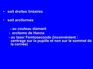  soit droites linéaires soit arciformes       - au couteau diamant -  arcitome de Hanna - au laser Femtoseconde(inconvénient : centrage sur la pupille et non sur le sommet de la cornée)