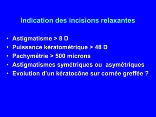 Indication des incisions relaxantesAstigmatisme > 8 DPuissance kératométrique > 48 DPachymétrie> 500 micronsAstigmatismessymétriquesouasymétriquesEvolution d’un kératocônesurcornéegreffée ?