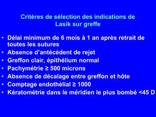 Critères de sélection des indications de Lasik sur greffeDélai minimum de 6 mois à 1 an après retrait de toutes les suturesAbsence d’antécédent de rejetGreffon clair, épithélium normalPachymétrie≥ 500 micronsAbsence de décalage entre greffon et hôteComptage endothélial ≥ 1000Kératométrie dans le méridien le plus bombé <45 D