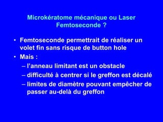 Microkératome mécanique ou Laser Femtoseconde?Femtosecondepermettrait de réaliser un volet fin sans risque de buttonholeMais :l’anneau limitant est un obstacledifficulté à centrer si le greffon est décalélimites de diamètre pouvant empêcher de passer au-delà du greffon