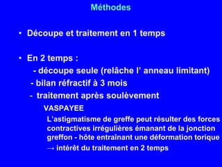 MéthodesDécoupe et traitement en 1 tempsEn 2 temps :       - découpe seule (relâche l’ anneau limitant)     - bilan réfractif à 3 moistraitement après soulèvement    VASPAYEEL’astigmatisme de greffe peut résulter des forces contractives irrégulières émanant de la jonction greffon - hôte entraînant une déformation torique-> intérêt du traitement en 2 temps