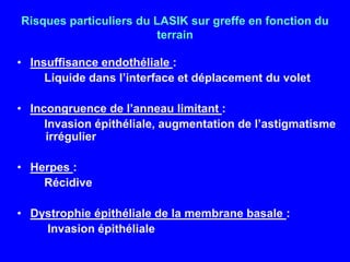 Risques particuliers du LASIK sur greffe en fonction du terrainInsuffisance endothéliale :   Liquide dans l’interface et déplacement du voletIncongruence de l’anneau limitant :   Invasion épithéliale, augmentation de l’astigmatisme irrégulierHerpes :   RécidiveDystrophie épithéliale de la membrane basale :    Invasion épithéliale