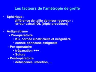 Les facteurs de l’amétropie de greffeSphérique :             différence de taille donneur-receveur :  	   		   erreur calcul IOL (triple procédure)Astigmatisme : - Pré-opératoireKC, cornée cicatricielle et irrégulièrecornée donneuse astigmate- Per-opératoire trépanation +++Suture- Post-opératoiredéhiscence, infection,…