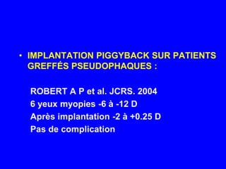 IMPLANTATION PIGGYBACK SUR PATIENTS GREFFÉS PSEUDOPHAQUES :ROBERT A P et al. JCRS. 20046 yeux myopies -6 à -12 DAprès implantation -2 à +0.25 DPas de complication