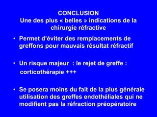 CONCLUSIONUne des plus « belles » indications de la chirurgie réfractivePermet d’éviter des remplacements de greffons pour mauvais résultat réfractifUn risque majeur  : le rejet de greffe :    corticothérapie +++Se posera moins du fait de la plus générale utilisation des greffes endothéliales qui ne modifient pas la réfraction préopératoire