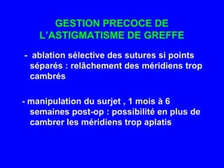 GESTION PRECOCE DE L’ASTIGMATISME DE GREFFE       -  ablation sélective des sutures si points 	séparés : relâchement des méridiens trop 	cambrés      - manipulation du surjet , 1 mois à 6   	semaines post-op : possibilité en plus de 	cambrer les méridiens trop aplatis