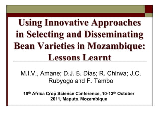 Using Innovative Approaches
in Selecting and Disseminating
Bean Varieties in Mozambique:
        Lessons Learnt
 M.I.V., Amane; D.J. B. Dias; R. Chirwa; J.C.
           Rubyogo and F. Tembo
  10th Africa Crop Science Conference, 10-13th October
                2011, Maputo, Mozambique
 