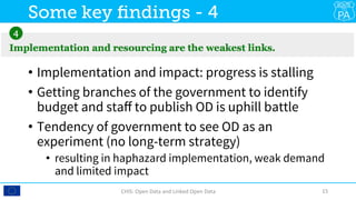 •  Implementation and impact: progress is stalling
•  Getting branches of the government to identify
budget and staﬀ to publish OD is uphill battle
•  Tendency of government to see OD as an
experiment (no long-term strategy)
•  resulting in haphazard implementation, weak demand
and limited impact
CHIS:	Open	Data	and	Linked	Open	Data	 15	
Some key ﬁndings - 4
 