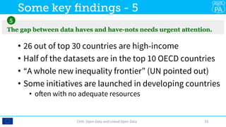 •  26 out of top 30 countries are high-income
•  Half of the datasets are in the top 10 OECD countries
•  “A whole new inequality frontier” (UN pointed out)
•  Some initiatives are launched in developing countries
•  often with no adequate resources
CHIS:	Open	Data	and	Linked	Open	Data	 16	
Some key ﬁndings - 5
 