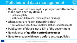 •  Only 6 countries have explitic policy committment to
make data open-by-default
•  including Italy
•  with some diﬀerences (binding/non-binding)
•  Often, clear are “open data principles”
•  but weak on specifics of implementation, and standards
•  Publication of data is not a KPI of the government
•  No evidence of quality control processes
•  Need to engage with users before setting policies
CHIS:	Open	Data	and	Linked	Open	Data	 22	
Policies and data management
 