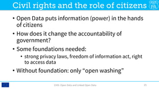•  Open Data puts information (power) in the hands
of citizens
•  How does it change the accountability of
government?
•  Some foundations needed: 
•  strong privacy laws, freedom of information act, right
to access data
•  Without foundation: only “open washing”
CHIS:	Open	Data	and	Linked	Open	Data	 25	
Civil rights and the role of citizens
 
