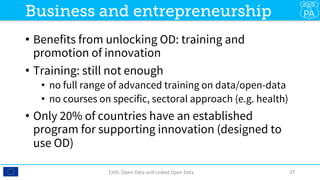 •  Benefits from unlocking OD: training and
promotion of innovation
•  Training: still not enough
•  no full range of advanced training on data/open-data
•  no courses on specific, sectoral approach (e.g. health)
•  Only 20% of countries have an established
program for supporting innovation (designed to
use OD)
CHIS:	Open	Data	and	Linked	Open	Data	 27	
Business and entrepreneurship
 