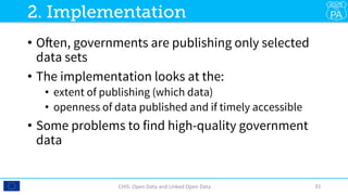 •  Often, governments are publishing only selected
data sets
•  The implementation looks at the: 
•  extent of publishing (which data)
•  openness of data published and if timely accessible
•  Some problems to find high-quality government
data
CHIS:	Open	Data	and	Linked	Open	Data	 31	
2. Implementation
 