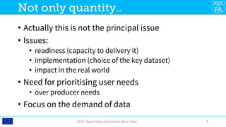 •  Actually this is not the principal issue
•  Issues:
•  readiness (capacity to delivery it)
•  implementation (choice of the key dataset)
•  impact in the real world
•  Need for prioritising user needs
•  over producer needs
•  Focus on the demand of data
CHIS:	Open	Data	and	Linked	Open	Data	 4	
Not only quantity..
 