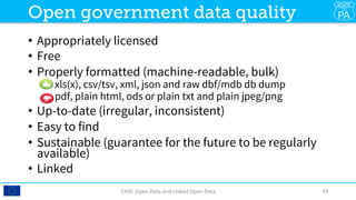 •  Appropriately licensed
•  Free
•  Properly formatted (machine-readable, bulk)
•  xls(x), csv/tsv, xml, json and raw dbf/mdb db dump
•  pdf, plain html, ods or plain txt and plain jpeg/png
•  Up-to-date (irregular, inconsistent)
•  Easy to find
•  Sustainable (guarantee for the future to be regularly
available)
•  Linked
CHIS:	Open	Data	and	Linked	Open	Data	 43	
Open government data quality
 