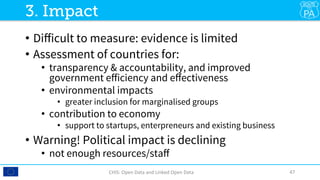 •  Diﬀicult to measure: evidence is limited
•  Assessment of countries for: 
•  transparency & accountability, and improved
government eﬀiciency and eﬀectiveness
•  environmental impacts
•  greater inclusion for marginalised groups
•  contribution to economy
•  support to startups, enterpreneurs and existing business
•  Warning! Political impact is declining 
•  not enough resources/staﬀ
CHIS:	Open	Data	and	Linked	Open	Data	 47	
3. Impact
 