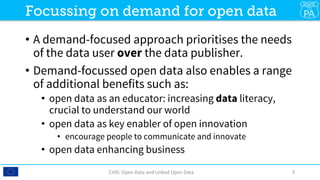 •  A demand-focused approach prioritises the needs
of the data user over the data publisher.
•  Demand-focussed open data also enables a range
of additional benefits such as:
•  open data as an educator: increasing data literacy,
crucial to understand our world
•  open data as key enabler of open innovation
•  encourage people to communicate and innovate
•  open data enhancing business
CHIS:	Open	Data	and	Linked	Open	Data	 5	
Focussing on demand for open data
 