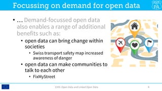 •  … Demand-focussed open data
also enables a range of additional
benefits such as:
•  open data can bring change within
societies
•  Swiss transport safety map increased
awareness of danger
•  open data can make communities to
talk to each other
•  FixMyStreet
CHIS:	Open	Data	and	Linked	Open	Data	 6	
Focussing on demand for open data
 