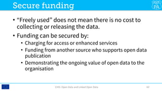•  “Freely used” does not mean there is no cost to
collecting or releasing the data. 
•  Funding can be secured by:
•  Charging for access or enhanced services
•  Funding from another source who supports open data
publication
•  Demonstrating the ongoing value of open data to the
organisation
CHIS:	Open	Data	and	Linked	Open	Data	 62	
Secure funding
 